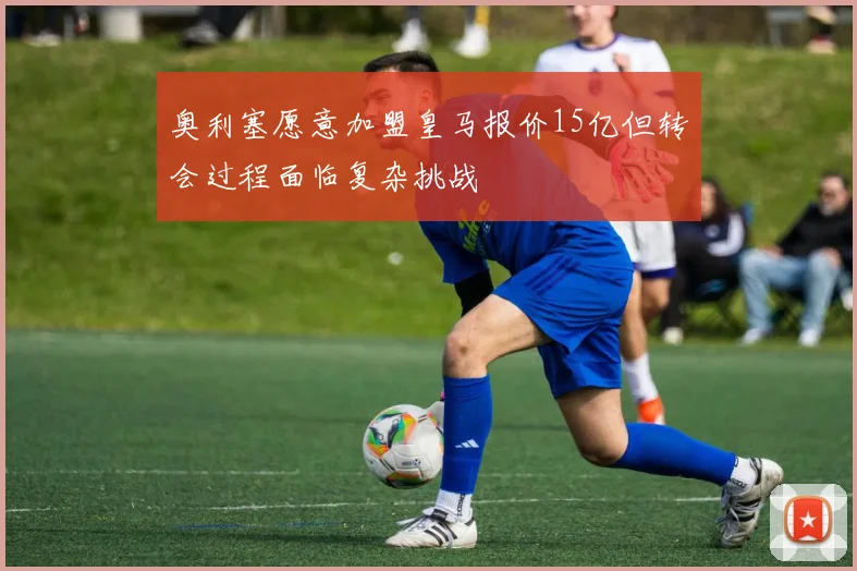 奥利塞愿意加盟皇马报价15亿但转会过程面临复杂挑战