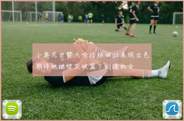 小奥尼尔赞杰伦格林回归表现出色期待他继续突破篮下创造机会