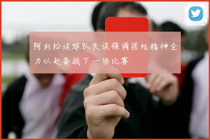 阿利松谈球队失误强调团结精神全力以赴备战下一场比赛