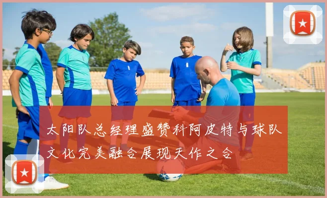 太阳队总经理盛赞科阿皮特与球队文化完美融合展现天作之合