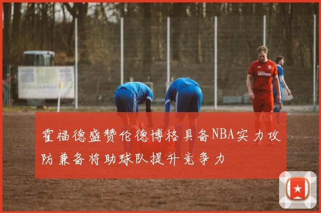 霍福德盛赞伦德博格具备NBA实力攻防兼备将助球队提升竞争力