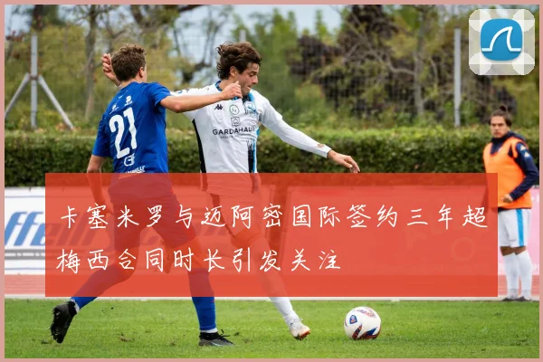 卡塞米罗与迈阿密国际签约三年超梅西合同时长引发关注