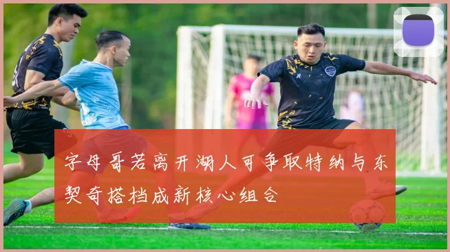 字母哥若离开湖人可争取特纳与东契奇搭档成新核心组合