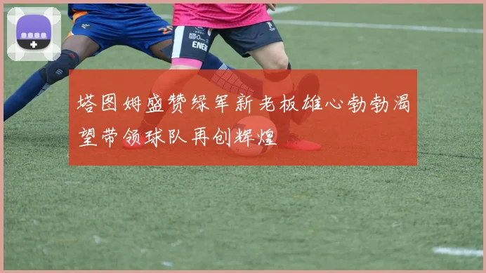 塔图姆盛赞绿军新老板雄心勃勃渴望带领球队再创辉煌