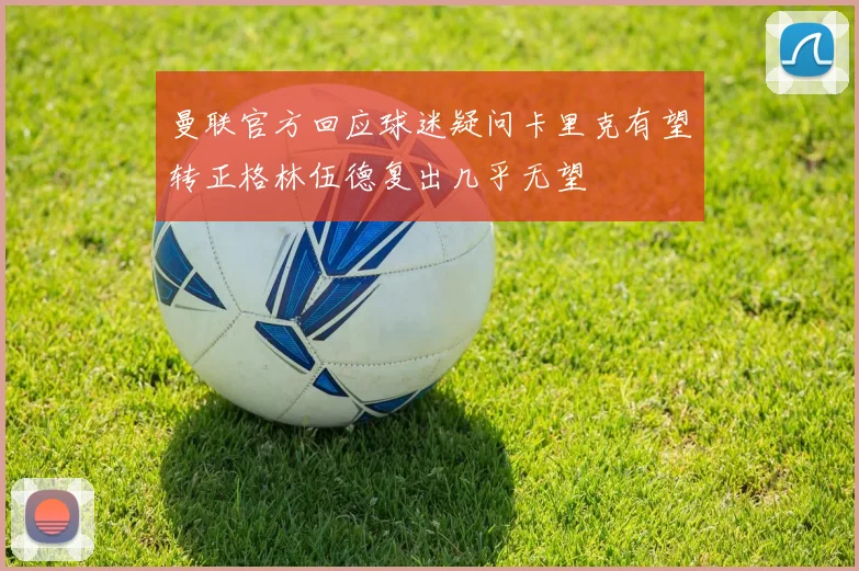 曼联官方回应球迷疑问卡里克有望转正格林伍德复出几乎无望