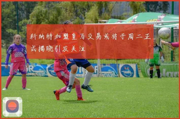 科纳特加盟皇马交易或将于周二正式揭晓引发关注