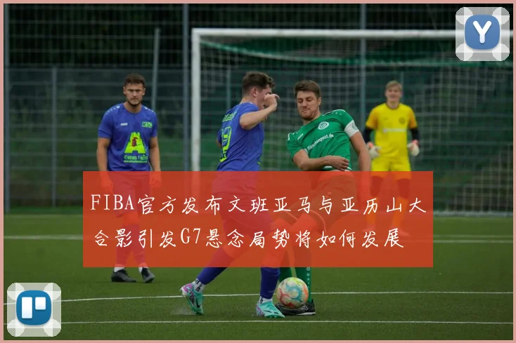 FIBA官方发布文班亚马与亚历山大合影引发G7悬念局势将如何发展
