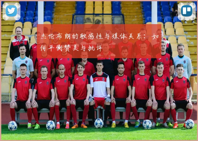 杰伦布朗的敏感性与媒体关系：如何平衡赞美与批评
