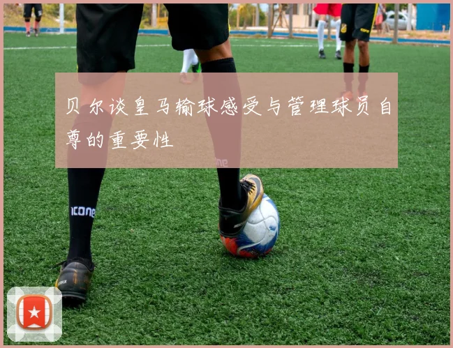 贝尔谈皇马输球感受与管理球员自尊的重要性