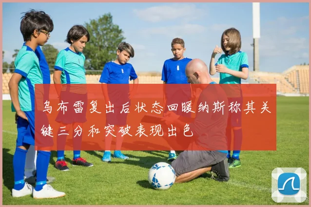 乌布雷复出后状态回暖纳斯称其关键三分和突破表现出色