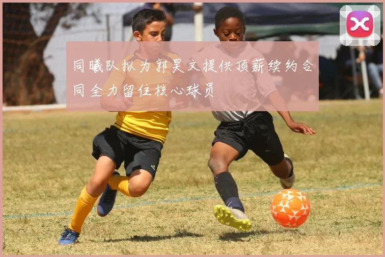 同曦队拟为郭昊文提供顶薪续约合同全力留住核心球员